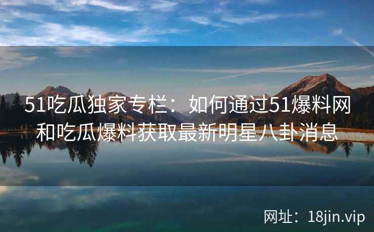 51吃瓜独家专栏:如何通过51爆料网和吃瓜爆料获取最新明星八卦消息