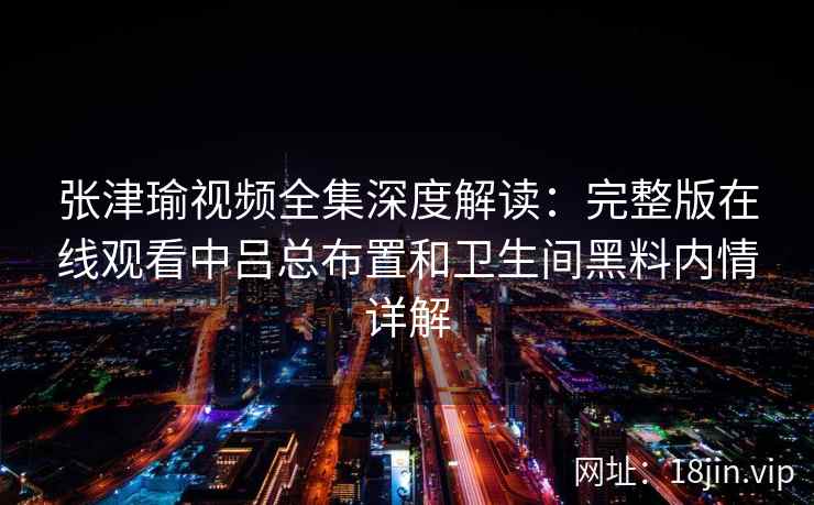 张津瑜视频全集深度解读:完整版在线观看中吕总布置和卫生间黑料内情详解