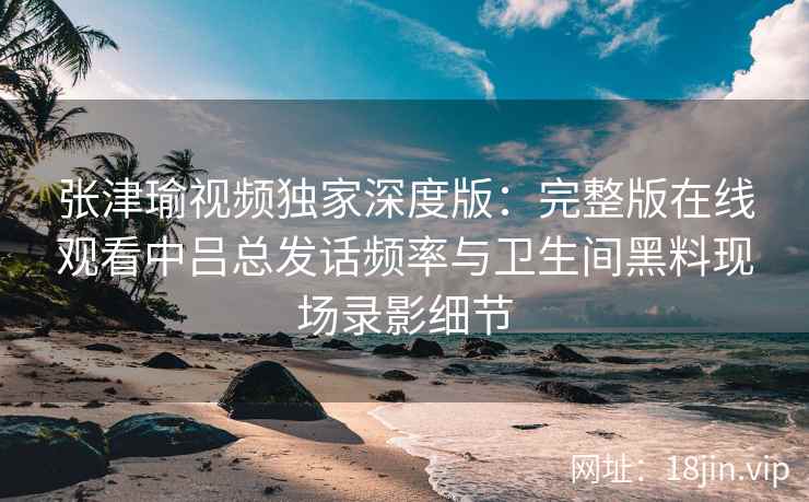 张津瑜视频独家深度版：完整版在线观看中吕总发话频率与卫生间黑料现场录影细节