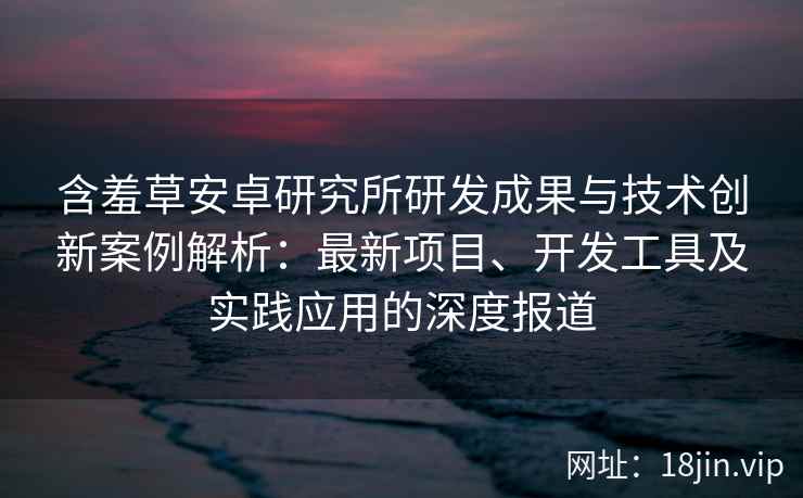 含羞草安卓研究所研发成果与技术创新案例解析：最新项目、开发工具及实践应用的深度报道