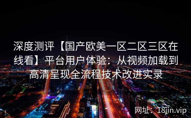 深度测评【国产欧美一区二区三区在线看】平台用户体验：从视频加载到高清呈现全流程技术改进实录