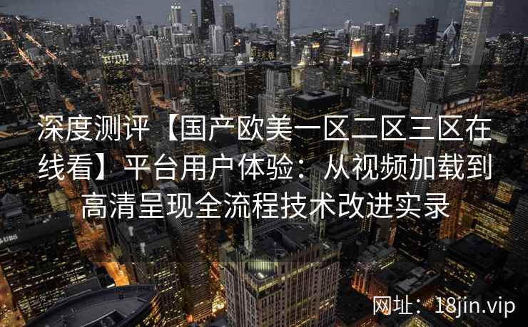 深度测评【国产欧美一区二区三区在线看】平台用户体验:从视频加载到高清呈现全流程技术改进实录