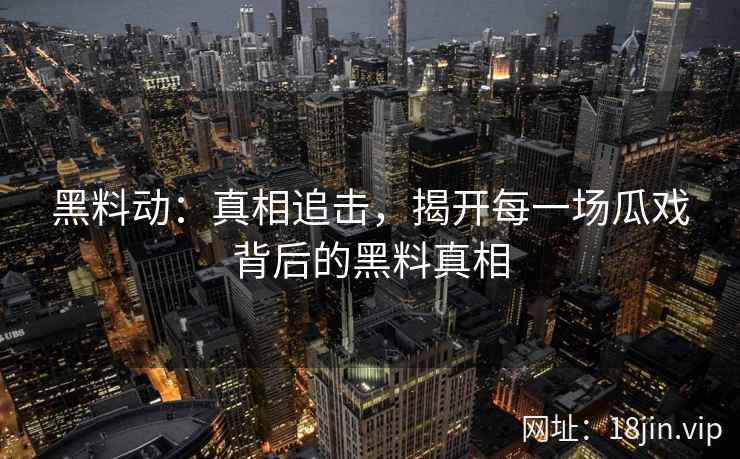 黑料动:真相追击,揭开每一场瓜戏背后的黑料真相