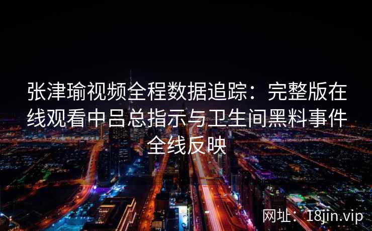 张津瑜视频全程数据追踪：完整版在线观看中吕总指示与卫生间黑料事件全线反映