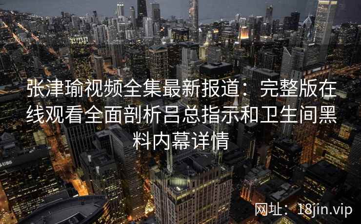 张津瑜视频全集最新报道:完整版在线观看全面剖析吕总指示和卫生间黑料内幕详情