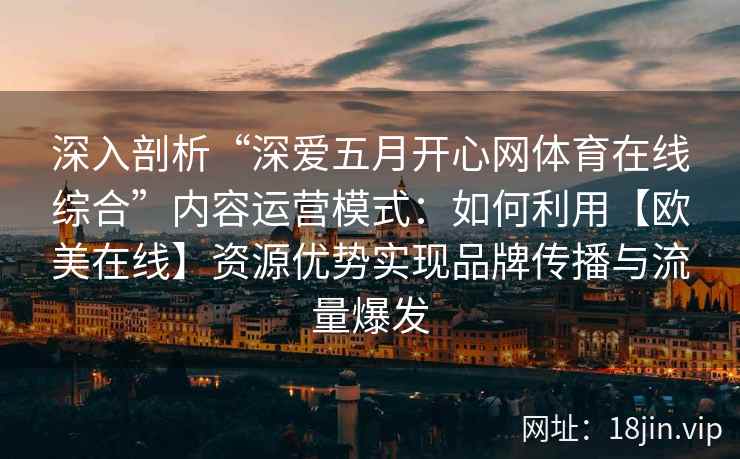 深入剖析“深爱五月开心网体育在线综合”内容运营模式：如何利用【欧美在线】资源优势实现品牌传播与流量爆发