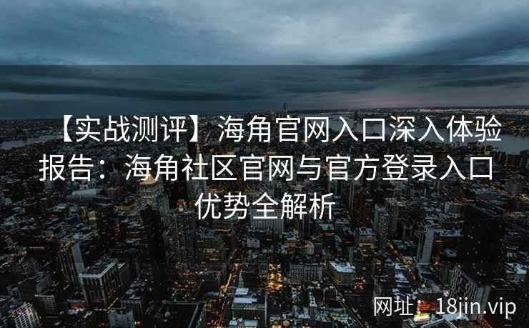 【实战测评】海角官网入口深入体验报告:海角社区官网与官方登录入口优势全解析