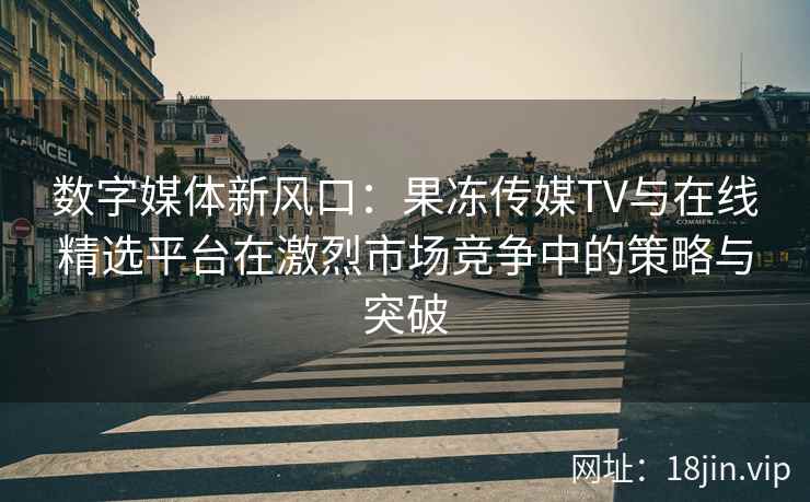 数字媒体新风口:果冻传媒TV与在线精选平台在激烈市场竞争中的策略与突破