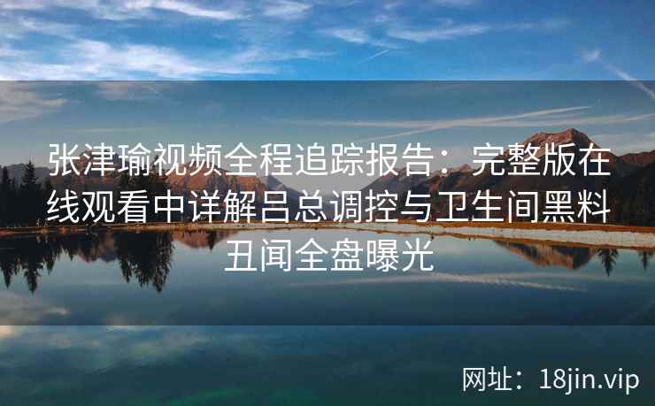 张津瑜视频全程追踪报告：完整版在线观看中详解吕总调控与卫生间黑料丑闻全盘曝光