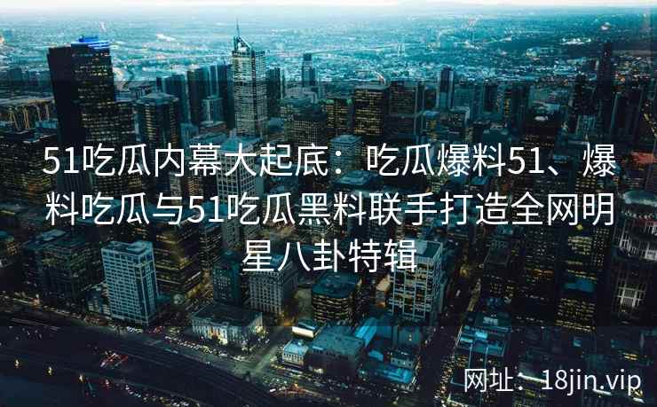51吃瓜内幕大起底：吃瓜爆料51、爆料吃瓜与51吃瓜黑料联手打造全网明星八卦特辑