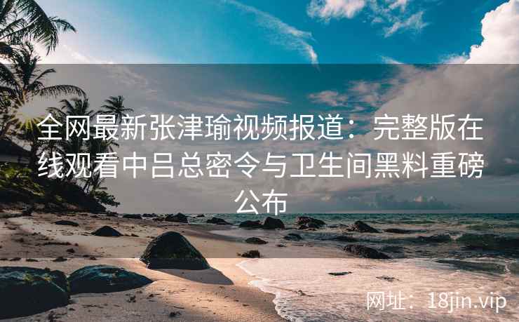 全网最新张津瑜视频报道：完整版在线观看中吕总密令与卫生间黑料重磅公布