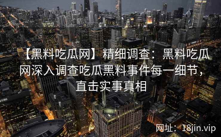 【黑料吃瓜网】精细调查:黑料吃瓜网深入调查吃瓜黑料事件每一细节,直击实事真相