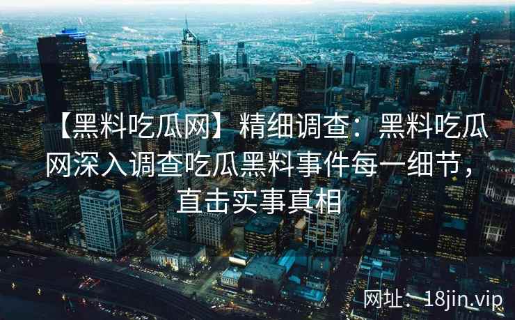 【黑料吃瓜网】精细调查:黑料吃瓜网深入调查吃瓜黑料事件每一细节,直击实事真相