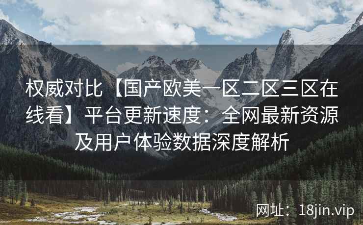 权威对比【国产欧美一区二区三区在线看】平台更新速度：全网最新资源及用户体验数据深度解析