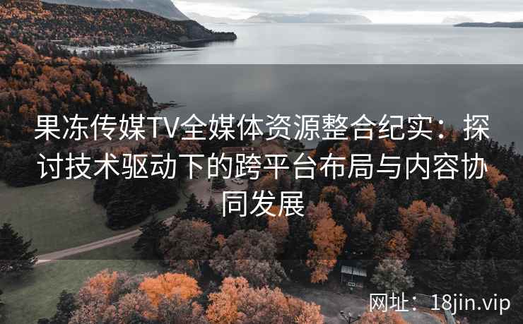 果冻传媒TV全媒体资源整合纪实:探讨技术驱动下的跨平台布局与内容协同发展