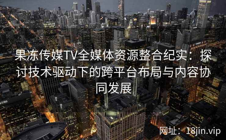 果冻传媒TV全媒体资源整合纪实：探讨技术驱动下的跨平台布局与内容协同发展