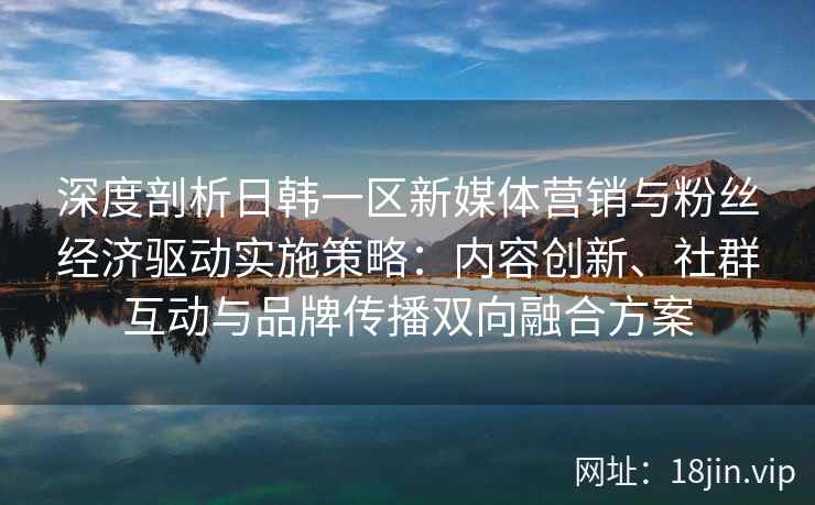 深度剖析日韩一区新媒体营销与粉丝经济驱动实施策略:内容创新、社群互动与品牌传播双向融合方案