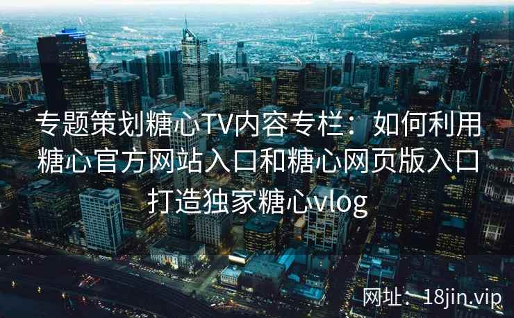 专题策划糖心TV内容专栏：如何利用糖心官方网站入口和糖心网页版入口打造独家糖心vlog