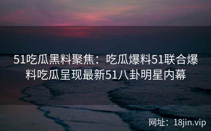 51吃瓜黑料聚焦：吃瓜爆料51联合爆料吃瓜呈现最新51八卦明星内幕