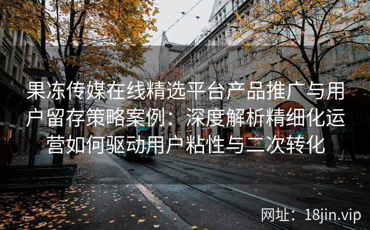 果冻传媒在线精选平台产品推广与用户留存策略案例：深度解析精细化运营如何驱动用户粘性与二次转化