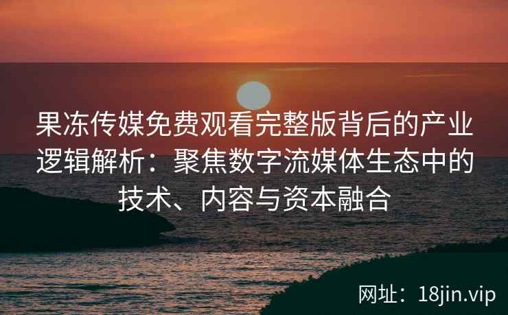 果冻传媒免费观看完整版背后的产业逻辑解析：聚焦数字流媒体生态中的技术、内容与资本融合