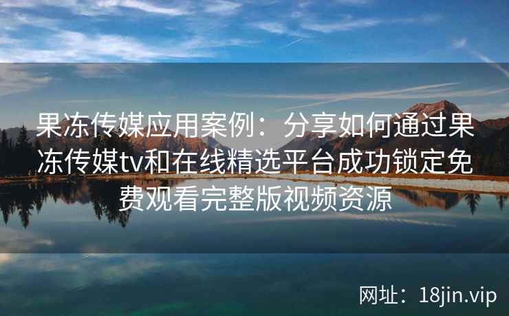 果冻传媒应用案例:分享如何通过果冻传媒tv和在线精选平台成功锁定免费观看完整版视频资源
