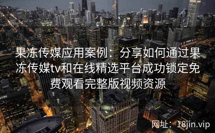 果冻传媒应用案例：分享如何通过果冻传媒tv和在线精选平台成功锁定免费观看完整版视频资源