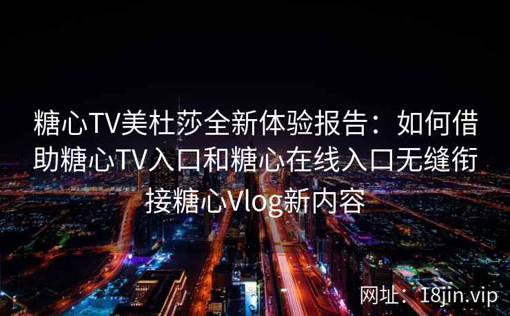 糖心TV美杜莎全新体验报告：如何借助糖心TV入口和糖心在线入口无缝衔接糖心Vlog新内容