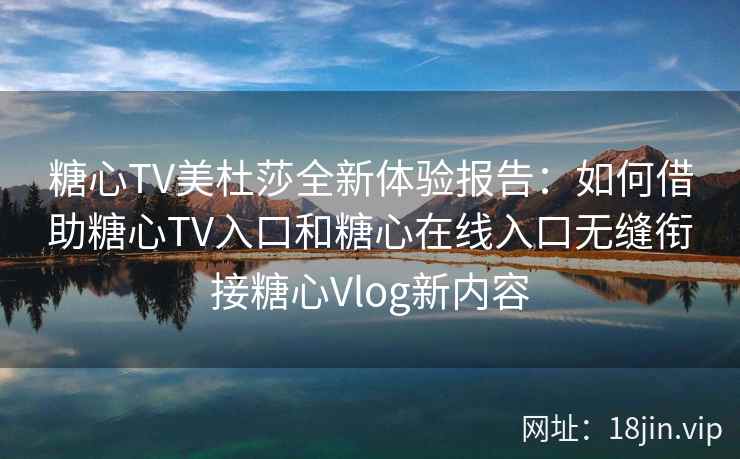 糖心TV美杜莎全新体验报告:如何借助糖心TV入口和糖心在线入口无缝衔接糖心Vlog新内容