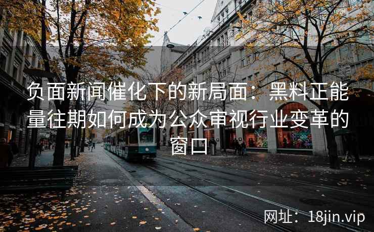 负面新闻催化下的新局面:黑料正能量往期如何成为公众审视行业变革的窗口