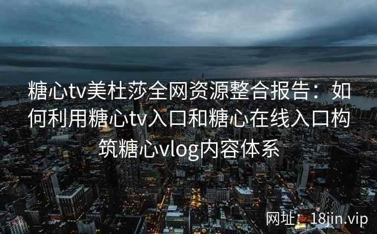 糖心tv美杜莎全网资源整合报告：如何利用糖心tv入口和糖心在线入口构筑糖心vlog内容体系
