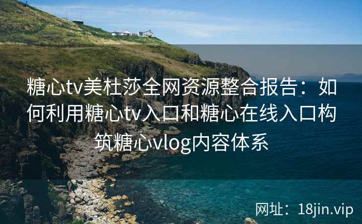 糖心tv美杜莎全网资源整合报告:如何利用糖心tv入口和糖心在线入口构筑糖心vlog内容体系