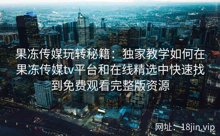 果冻传媒玩转秘籍：独家教学如何在果冻传媒tv平台和在线精选中快速找到免费观看完整版资源