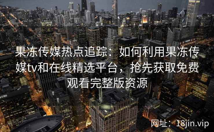 果冻传媒热点追踪：如何利用果冻传媒tv和在线精选平台，抢先获取免费观看完整版资源