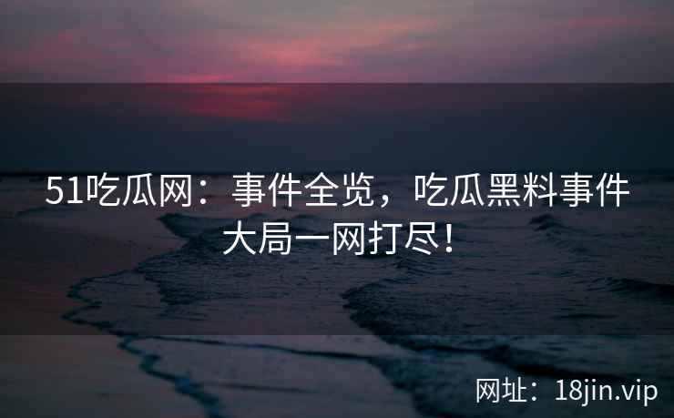 51吃瓜网：事件全览，吃瓜黑料事件大局一网打尽！