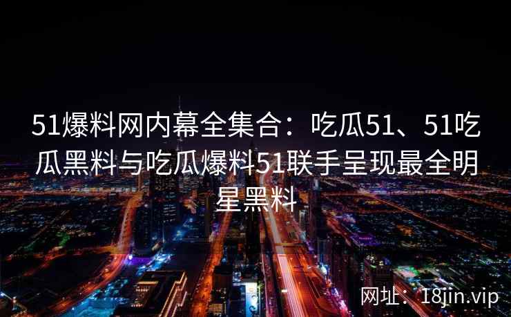 51爆料网内幕全集合：吃瓜51、51吃瓜黑料与吃瓜爆料51联手呈现最全明星黑料