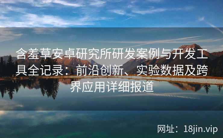 含羞草安卓研究所研发案例与开发工具全记录:前沿创新、实验数据及跨界应用详细报道
