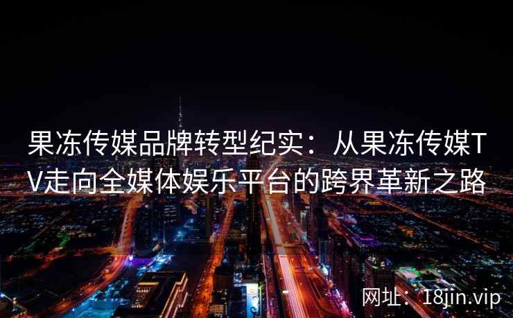 果冻传媒品牌转型纪实：从果冻传媒TV走向全媒体娱乐平台的跨界革新之路