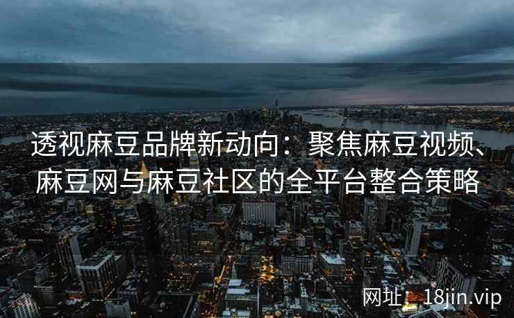 透视麻豆品牌新动向：聚焦麻豆视频、麻豆网与麻豆社区的全平台整合策略
