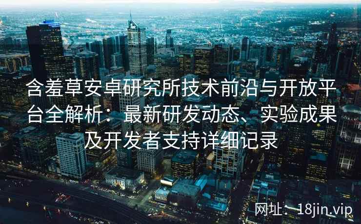 含羞草安卓研究所技术前沿与开放平台全解析:最新研发动态、实验成果及开发者支持详细记录
