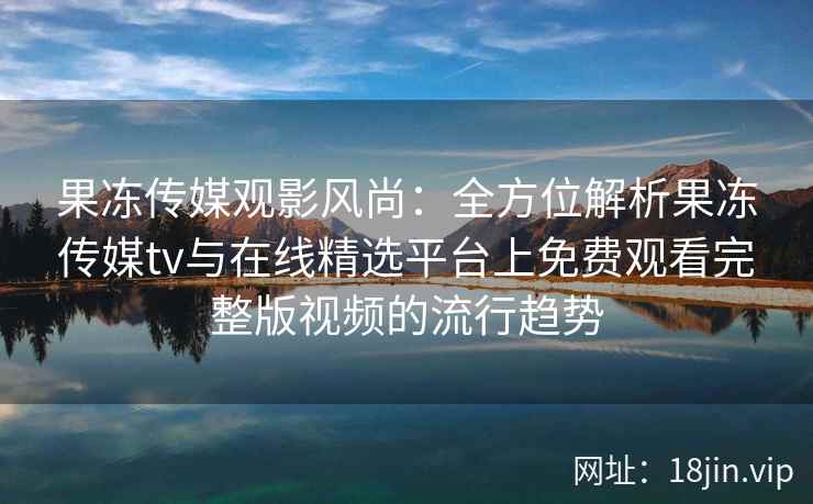 果冻传媒观影风尚：全方位解析果冻传媒tv与在线精选平台上免费观看完整版视频的流行趋势