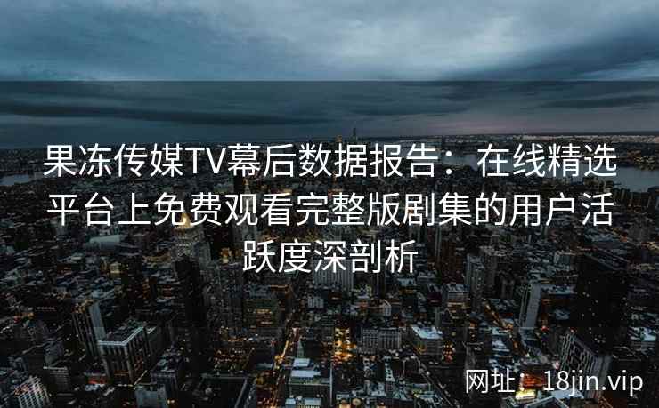 果冻传媒TV幕后数据报告:在线精选平台上免费观看完整版剧集的用户活跃度深剖析