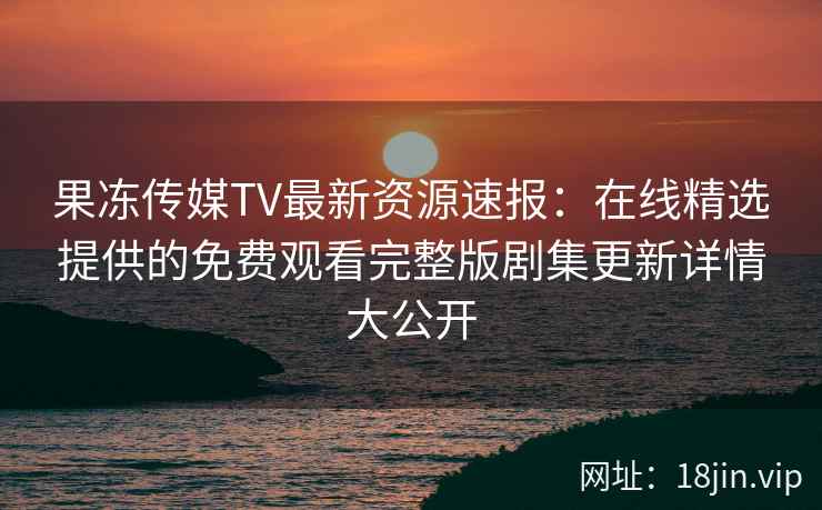 果冻传媒TV最新资源速报：在线精选提供的免费观看完整版剧集更新详情大公开