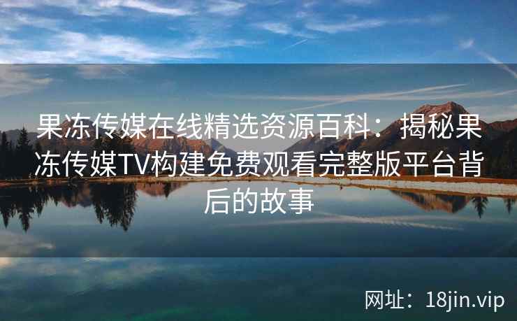 果冻传媒在线精选资源百科：揭秘果冻传媒TV构建免费观看完整版平台背后的故事