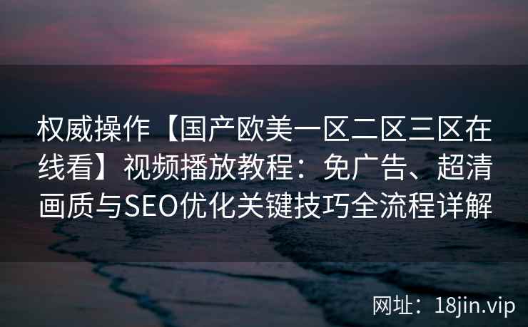 权威操作【国产欧美一区二区三区在线看】视频播放教程：免广告、超清画质与SEO优化关键技巧全流程详解