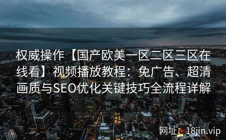 权威操作【国产欧美一区二区三区在线看】视频播放教程:免广告、超清画质与SEO优化关键技巧全流程详解