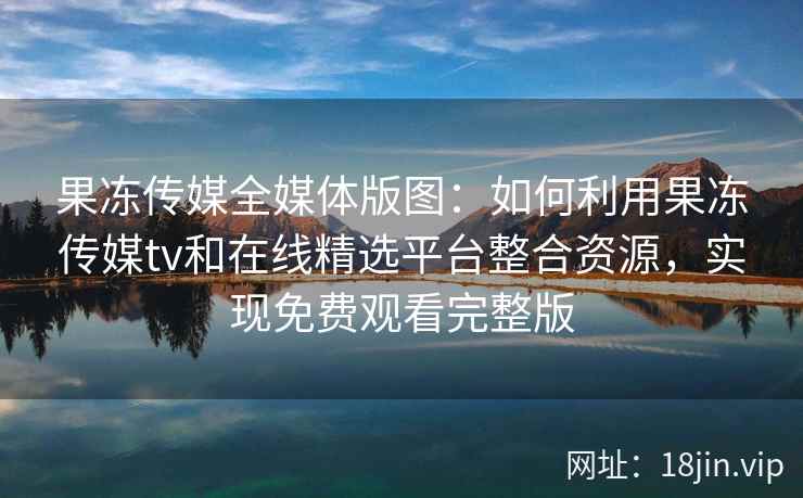果冻传媒全媒体版图:如何利用果冻传媒tv和在线精选平台整合资源,实现免费观看完整版