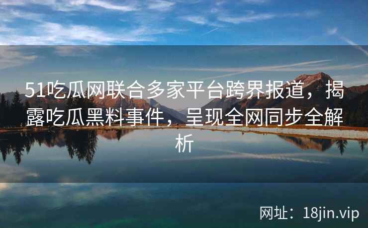 51吃瓜网联合多家平台跨界报道,揭露吃瓜黑料事件,呈现全网同步全解析