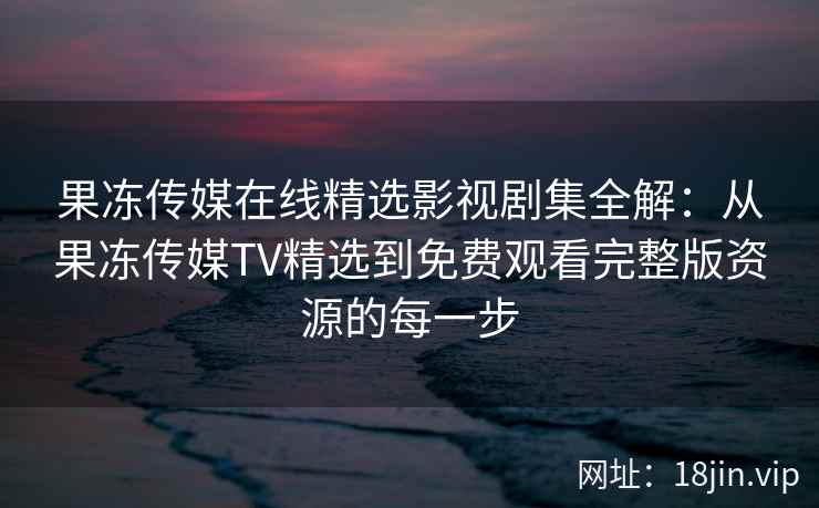 果冻传媒在线精选影视剧集全解：从果冻传媒TV精选到免费观看完整版资源的每一步