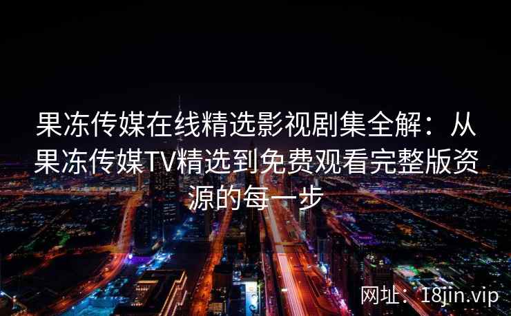 果冻传媒在线精选影视剧集全解:从果冻传媒TV精选到免费观看完整版资源的每一步